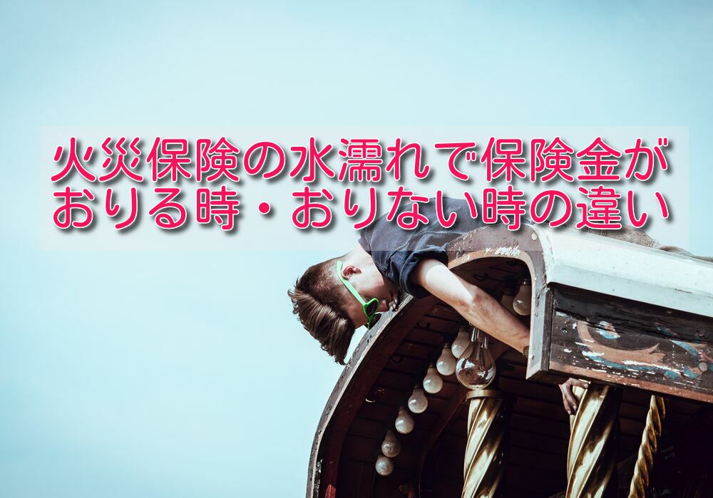 【漏水】火災保険の水濡れで保険金がおりる時・おりない時の違い